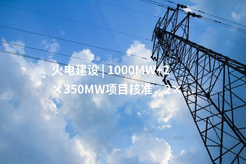 火電建設(shè) | 1000MW+2×350MW項(xiàng)目核準(zhǔn)，2×1000MW項(xiàng)目通過(guò)可研審查！