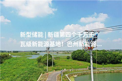 新型儲(chǔ)能 | 新疆第四個(gè)千萬(wàn)千瓦級(jí)新能源基地！巴州新能源裝機(jī)突破1000萬(wàn)千瓦
