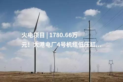 火電項目 | 1780.66萬元！大港電廠4號機組低壓缸零出力改造（EPC）中標公示